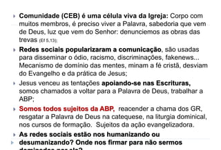 Comunidade (CEB) é uma célula viva da Igreja: Corpo com
muitos membros, é preciso viver a Palavra, sabedoria que vem
de Deus, luz que vem do Senhor: denunciemos as obras das
trevas (Ef 5,13);
 Redes sociais popularizaram a comunicação, são usadas
para disseminar o ódio, racismo, discriminações, fakenews...
Mecanismo de domínio das mentes, minam a fé cristã, desviam
do Evangelho e da prática de Jesus;
 Jesus venceu as tentações apoiando-se nas Escrituras,
somos chamados a voltar para a Palavra de Deus, trabalhar a
ABP;
 Somos todos sujeitos da ABP, reacender a chama dos GR,
resgatar a Palavra de Deus na catequese, na liturgia dominical,
nos cursos de formação. Sujeitos da ação evangelizadora.
 As redes sociais estão nos humanizando ou
desumanizando? Onde nos firmar para não sermos
 