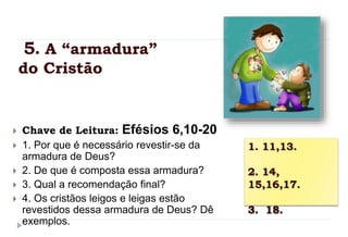 5. A “armadura”
do Cristão
 Chave de Leitura: Efésios 6,10-20
 1. Por que é necessário revestir-se da
armadura de Deus?
 2. De que é composta essa armadura?
 3. Qual a recomendação final?
 4. Os cristãos leigos e leigas estão
revestidos dessa armadura de Deus? Dê
exemplos.
1. 11,13.
2. 14,
15,16,17.
3. 18.
 