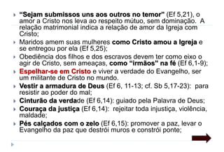  “Sejam submissos uns aos outros no temor” (Ef 5,21), o
amor a Cristo nos leva ao respeito mútuo, sem dominação. A
relação matrimonial indica a relação de amor da Igreja com
Cristo;
 Maridos amem suas mulheres como Cristo amou a Igreja e
se entregou por ela (Ef 5,25);
 Obediência dos filhos e dos escravos devem ter como eixo o
agir de Cristo, sem ameaças, como “irmãos” na fé (Ef 6,1-9);
 Espelhar-se em Cristo e viver a verdade do Evangelho, ser
um militante de Cristo no mundo.
 Vestir a armadura de Deus (Ef 6, 11-13; cf. Sb 5,17-23): para
resistir ao poder do mal;
 Cinturão da verdade (Ef 6,14): guiado pela Palavra de Deus;
 Couraça da justiça (Ef 6,14): rejeitar toda injustiça, violência,
maldade;
 Pés calçados com o zelo (Ef 6,15): promover a paz, levar o
Evangelho da paz que destrói muros e constrói ponte;
 