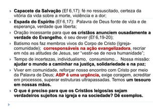  Capacete da Salvação (Ef 6,17): fé no ressuscitado, certeza da
vitória da vida sobre a morte, violência e a dor;
 Espada do Espírito (Ef 6,17): Palavra de Deus fonte de vida e de
esperança, verdade que liberta;
 Oração incessante para que os cristãos anunciem ousadamente a
verdade do Evangelho, é seu dever (Ef 6,19-20);
 Batismo nos faz membros vivos do Corpo de Cristo (Igreja-
comunidade); corresponsáveis na ação evangelizadora, recriar
em nós as atitudes de Jesus, ser “vestir-se de nova humanidade”;
 Tempo de incertezas, individualismo, consumismo... Nossa missão:
ajudar o mundo a caminhar na justiça, solidariedade e na paz;
 Viver em comunidade, reforçar nosso encontro com Cristo por meio
da Palavra de Deus; ABP é uma urgência, exige coragem, acreditar
em processos, superar estruturas ultrapassadas. Temos um tesouro
em nossas mãos.
 O que é preciso para que os Cristãos leigos/as sejam
verdadeiros sujeitos na igreja e na sociedade? Dê exemplos.
 