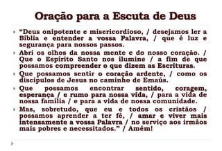 Oração para a Escuta de Deus
 “Deus onipotente e misericordioso, / desejamos ler a
Bíblia e entender a vossa Palavra, / que é luz e
segurança para nossos passos.
 Abrí os olhos da nossa mente e do nosso coração. /
Que o Espírito Santo nos ilumine / a fim de que
possamos compreender o que dizem as Escrituras.
 Que possamos sentir o coração ardente, / como os
discípulos de Jesus no caminho de Emaús.
 Que possamos encontrar sentido, coragem,
esperança / e rumo para nossa vida, / para a vida de
nossa família / e para a vida de nossa comunidade.
 Mas, sobretudo, que eu e todos os cristãos /
possamos aprender a ter fé, / amar e viver mais
intensamente a vossa Palavra / no serviço aos irmãos
mais pobres e necessitados.” / Amém!
 