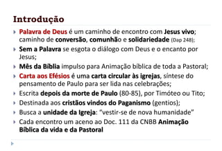 Introdução
 Palavra de Deus é um caminho de encontro com Jesus vivo;
caminho de conversão, comunhão e solidariedade (Dap 248);
 Sem a Palavra se esgota o diálogo com Deus e o encanto por
Jesus;
 Mês da Bíblia impulso para Animação bíblica de toda a Pastoral;
 Carta aos Efésios é uma carta circular às igrejas, síntese do
pensamento de Paulo para ser lida nas celebrações;
 Escrita depois da morte de Paulo (80-85), por Timóteo ou Tito;
 Destinada aos cristãos vindos do Paganismo (gentios);
 Busca a unidade da Igreja: “vestir-se de nova humanidade”
 Cada encontro um aceno ao Doc. 111 da CNBB Animação
Bíblica da vida e da Pastoral
 