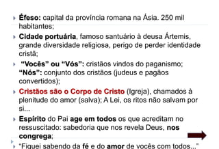  Éfeso: capital da província romana na Ásia. 250 mil
habitantes;
 Cidade portuária, famoso santuário à deusa Ártemis,
grande diversidade religiosa, perigo de perder identidade
cristã;
 “Vocês” ou “Vós”: cristãos vindos do paganismo;
“Nós”: conjunto dos cristãos (judeus e pagãos
convertidos);
 Cristãos são o Corpo de Cristo (Igreja), chamados à
plenitude do amor (salva); A Lei, os ritos não salvam por
si...
 Espírito do Pai age em todos os que acreditam no
ressuscitado: sabedoria que nos revela Deus, nos
congrega;
 “Fiquei sabendo da fé e do amor de vocês com todos...”
 