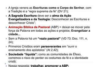  A Igreja venera as Escrituras como o Corpo do Senhor, com
a Tradição é a “regra suprema da fé” (DV 21);
 A Sagrada Escritura deve ser a alma da Ação
Evangelizadora e da Teologia: Desconhecer as Escrituras e
desconhecer Cristo”;
 Animação Bíblica da Pastoral (ABP) = deixar-se mover pela
força da Palavra em todas as ações e projetos; Evangelizar a
cidade...
 Sem a Palavra há um “vazio pastoral” (VD 73; Doc. 111, n.
24);
 Primeiros Cristãos eram perseverantes em “ouvir o
ensinamento dos apóstolos” (At 2,42);
 Sociedade “líquida”: como as comunidades de Éfeso,
corremos o risco de perder os costumes da fé e a identidade
cristã;
 Nossa resposta: trabalhar, promover a ABP;
 