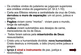  Os cristãos vindos do judaísmo se julgavam superiores
aos cristãos vindos do paganismo (cf. Gl 2,1-10);
 Carta aos Efésios retoma a centralidade da cruz de Cristo,
derrubou o muro de separação: um só povo, judeus e
gregos;
 Pagãos viviam como “mortos”: viviam para o mundo,
longe da salvação;
 Judeus viviam submetidos aos desejos da carne,
merecedores da ira de Deus;
 Todos foram salvos pela misericórdia de Deus:
ressuscitados;
 Cristo uniu a humanidade dividida: nova humanidade;
Cristo destruiu a inimizade, o ódio (muro) entre judeus e
gregos;
 Igreja é sinal e instrumento de paz, justiça e
reconciliação;
 