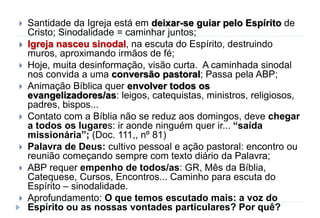  Santidade da Igreja está em deixar-se guiar pelo Espírito de
Cristo; Sinodalidade = caminhar juntos;
 Igreja nasceu sinodal, na escuta do Espírito, destruindo
muros, aproximando irmãos de fé;
 Hoje, muita desinformação, visão curta. A caminhada sinodal
nos convida a uma conversão pastoral; Passa pela ABP;
 Animação Bíblica quer envolver todos os
evangelizadores/as: leigos, catequistas, ministros, religiosos,
padres, bispos...
 Contato com a Bíblia não se reduz aos domingos, deve chegar
a todos os lugares: ir aonde ninguém quer ir... “saída
missionária”; (Doc. 111,, nº 81)
 Palavra de Deus: cultivo pessoal e ação pastoral: encontro ou
reunião começando sempre com texto diário da Palavra;
 ABP requer empenho de todos/as: GR, Mês da Bíblia,
Catequese, Cursos, Encontros... Caminho para escuta do
Espírito – sinodalidade.
 Aprofundamento: O que temos escutado mais: a voz do
Espírito ou as nossas vontades particulares? Por quê?
 