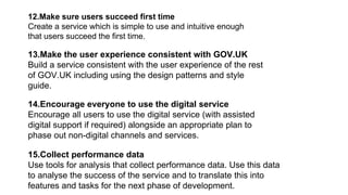 12.Make sure users succeed first time
Create a service which is simple to use and intuitive enough
that users succeed the first time.
13.Make the user experience consistent with GOV.UK
Build a service consistent with the user experience of the rest
of GOV.UK including using the design patterns and style
guide.
14.Encourage everyone to use the digital service
Encourage all users to use the digital service (with assisted
digital support if required) alongside an appropriate plan to
phase out non-digital channels and services.
15.Collect performance data
Use tools for analysis that collect performance data. Use this data
to analyse the success of the service and to translate this into
features and tasks for the next phase of development.
 