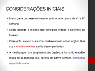 CONSIDERAÇÕES INICIAIS
• Maior parte do desenvolvimento embrionário ocorre da 4° a 8°
semana.
• Neste período a maioria dos principais órgãos e sistemas se
formam.
• Entretanto, exceto o sistema cardiovascular, esses órgãos têm
suas funções mínimas sendo desempenhadas.
• À medida que há o surgimento dos órgãos, a forma do embrião
muda de tal maneira que, ao final da oitava semana, apresenta
aspecto humano.
 