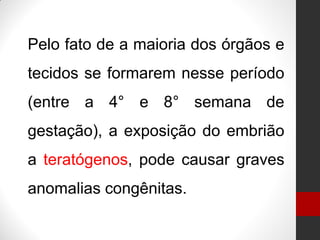 Pelo fato de a maioria dos órgãos e
tecidos se formarem nesse período
(entre a 4° e 8° semana de
gestação), a exposição do embrião
a teratógenos, pode causar graves
anomalias congênitas.
 
