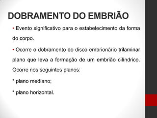 DOBRAMENTO DO EMBRIÃO
• Evento significativo para o estabelecimento da forma
do corpo.
• Ocorre o dobramento do disco embrionário trilaminar
plano que leva a formação de um embrião cilíndrico.
Ocorre nos seguintes planos:
* plano mediano;
* plano horizontal.
 