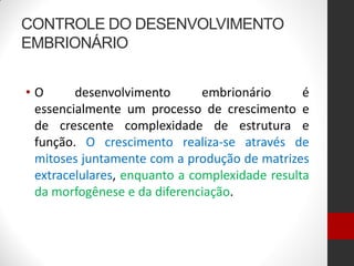 CONTROLE DO DESENVOLVIMENTO
EMBRIONÁRIO
• O desenvolvimento embrionário é
essencialmente um processo de crescimento e
de crescente complexidade de estrutura e
função. O crescimento realiza-se através de
mitoses juntamente com a produção de matrizes
extracelulares, enquanto a complexidade resulta
da morfogênese e da diferenciação.
 
