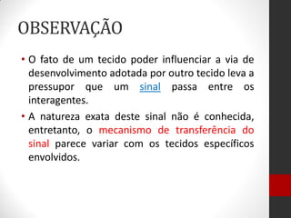 OBSERVAÇÃO
• O fato de um tecido poder influenciar a via de
desenvolvimento adotada por outro tecido leva a
pressupor que um sinal passa entre os
interagentes.
• A natureza exata deste sinal não é conhecida,
entretanto, o mecanismo de transferência do
sinal parece variar com os tecidos específicos
envolvidos.
 