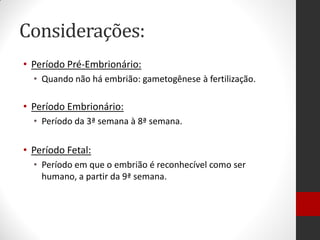 Considerações:
• Período Pré-Embrionário:
• Quando não há embrião: gametogênese à fertilização.
• Período Embrionário:
• Período da 3ª semana à 8ª semana.
• Período Fetal:
• Período em que o embrião é reconhecível como ser
humano, a partir da 9ª semana.
 