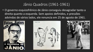 Jânio Quadros (1961-1961)
• O governo esquizofrênico de Jânio conseguiu desagradar tanto a
direita quanto a esquerda. Sem apoios definidos, e pressões
advindas de vários lados, ele renuncia em 25 de agosto de 1961.
 