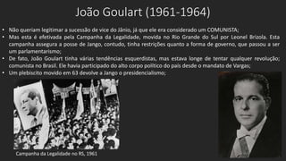 João Goulart (1961-1964)
• Não queriam legitimar a sucessão de vice do Jânio, já que ele era considerado um COMUNISTA;
• Mas esta é efetivada pela Campanha da Legalidade, movida no Rio Grande do Sul por Leonel Brizola. Esta
campanha assegura a posse de Jango, contudo, tinha restrições quanto a forma de governo, que passou a ser
um parlamentarismo;
• De fato, João Goulart tinha várias tendências esquerdistas, mas estava longe de tentar qualquer revolução;
comunista no Brasil. Ele havia participado do alto corpo político do país desde o mandato de Vargas;
• Um plebiscito movido em 63 devolve a Jango o presidencialismo;
Campanha da Legalidade no RS, 1961
 