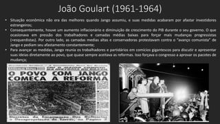 João Goulart (1961-1964)
• Situação econômica não era das melhores quando Jango assumiu, e suas medidas acabaram por afastar investidores
estrangeiros;
• Consequentemente, houve um aumento inflacionário e diminuição de crescimento do PIB durante o seu governo. O que
ocasionava em pressão dos trabalhadores e camadas médias baixas para forçar mais mudanças progressistas
(=esquerdistas). Por outro lado, as camadas medias altas e conservadoras protestavam contra o “avanço comunista” de
Jango e pediam seu afastamento constantemente;
• Para avançar as medidas, Jango reunia os trabalhadores e partidários em comícios gigantescos para discutir e apresentar
suas ideias diretamente ao povo, que quase sempre aceitava as reformas. Isso forçava o congresso a aprovar os pacotes de
mudança;
 