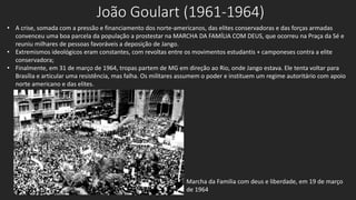 João Goulart (1961-1964)
• A crise, somada com a pressão e financiamento dos norte-americanos, das elites conservadoras e das forças armadas
convenceu uma boa parcela da população a prostestar na MARCHA DA FAMÍLIA COM DEUS, que ocorreu na Praça da Sé e
reuniu milhares de pessoas favoráveis a deposição de Jango.
• Extremismos ideológicos eram constantes, com revoltas entre os movimentos estudantis + camponeses contra a elite
conservadora;
• Finalmente, em 31 de março de 1964, tropas partem de MG em direção ao Rio, onde Jango estava. Ele tenta voltar para
Brasília e articular uma resistência, mas falha. Os militares assumem o poder e instituem um regime autoritário com apoio
norte americano e das elites.
Marcha da Familia com deus e liberdade, em 19 de março
de 1964
 