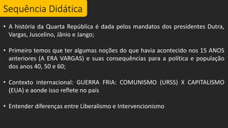 Sequência Didática
• A história da Quarta República é dada pelos mandatos dos presidentes Dutra,
Vargas, Juscelino, Jânio e Jango;
• Primeiro temos que ter algumas noções do que havia acontecido nos 15 ANOS
anteriores (A ERA VARGAS) e suas consequências para a política e população
dos anos 40, 50 e 60;
• Contexto internacional: GUERRA FRIA: COMUNISMO (URSS) X CAPITALISMO
(EUA) e aonde isso reflete no país
• Entender diferenças entre Liberalismo e Intervencionismo
 
