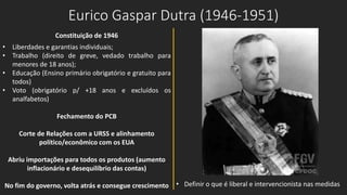 Eurico Gaspar Dutra (1946-1951)
Constituição de 1946
• Liberdades e garantias individuais;
• Trabalho (direito de greve, vedado trabalho para
menores de 18 anos);
• Educação (Ensino primário obrigatório e gratuito para
todos)
• Voto (obrigatório p/ +18 anos e excluídos os
analfabetos)
Fechamento do PCB
Corte de Relações com a URSS e alinhamento
político/econômico com os EUA
Abriu importações para todos os produtos (aumento
inflacionário e desequilíbrio das contas)
No fim do governo, volta atrás e consegue crescimento • Definir o que é liberal e intervencionista nas medidas
 