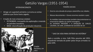 Getúlio Vargas (1951-1954)
INTERVENCIONISTA
• Atinge um superávit primário e arruma as contas
públicas que Dutra havia cagado;
• Criação de mais empresas estatais
• PETROBRÁS: monopólio de exploração e revenda
do petróleo brasileiro;
• BNDE: diversificação da produção industrial;
TENSÕES SOCIAIS
• Ocorria uma elevada de preços catastrófica nas cidades;
• Massas descontentes = Greves enormes assolam o país;
• As medidas intervencionistas também descontentaram os
empresários ligados ao capital estrangeiro
• AS DIVERSAS PRESSÕES + A OPOSIÇÃO DE CARLOS
LACERDA, DA UDN, LEVARAM AO SUICÍDIO DE GV
Criação
Petrobras, em
1953
“ SAIO DA VIDA PARA ENTRAR NA HISTÓRIA”
Após o suicídio, o vice, Café Filho assumiu até 1955,
impedindo tomada do poder pelas forças armadas ou
pela UDN.
 
