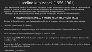 Juscelino Kubitschek (1956-1961)
• Com o plano de metas e atração de investidores estrangeiros, o Brasil passava por crescimentos de 8% de PIB por ano e um
otimismo se instaurou na nação. Bens de consumo começavam a se tornar um pouco acessíveis para uma parte da
população. Indústrias de alta tecnologia, como a automobilística, se instalaram no país;
• É nessa época que JK desenvolve a indústria do ABC paulista. Outro projeto dele seria de tom administrativo:
A CONSTRUÇÃO DE BRASÍLIA, A CAPITAL ADMINISTRATIVA DO BRASIL
• O projeto de Oscar Niemeyer e Lúcio Costa possuíam o objetivo de sintetizar o otimismo e a modernização brasileira;
• Construída em pouco mais de três anos!
• A interiorização ajudou a desenvolver regiões mais distantes dos polos econômicos, em especial o centro-oeste;
• Trouxe um rombo financeiro ainda não calculado para os cofres da nação;
• Construída pelos CANDANGOS, trabalhadores nordestinos que se dirigiam ao planalto central em busca de uma melhor
condição de vida;
• Os candangos não foram instalados propriamente ao fim das obras da cidade, então se instalaram nas periferias do plano
piloto, as chamadas Cidades-Satélites;
• Cidade-Satélite X Plano Piloto;
 