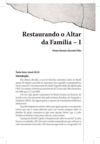 Restaurando o Altar
             da Família – I
                                           Pastor Donato Azevedo Filho




Texto-base: Josué 24:15
Introdução
     Nas últimas décadas, a taxa de divórcios aumentou muito no Brasil,
apesar do estigma associado às separações. Isso, segundo os pesquisadores,
torna o país um “caso interessante de estudo” Segundo dados divulgados pela
                                             .
ONU, no mundo, os divórcios aumentaram de 3,3 em cada 100 casamentos,
em 1984, para 17,7, em 2002.
     Um em cada quatro casamentos no Brasil termina em divórcio, de
acordo com o levantamento feito pelo Instituto Brasileiro de Geografia e
Estatística (IBGE). Em alguns países, o número de matrimônios desfeitos é
ainda maior.
     Quando dirigimos um breve olhar para igreja quanto a essa questão,
vemos que não é muito diferente, pois, em recente pesquisa sobre as
famílias da igreja, constatou-se que num quesito básico, que é culto
familiar, as famílias cristãs estão cada vez mais omissas.
     A pergunta feita foi: “Qual é a frequência do culto em seu lar?” E estes
foram os resultados: 20% dos entrevistados responderam que realizam o
culto diariamente em seu lar e 28% disseram que só de vez em quando. Os
 