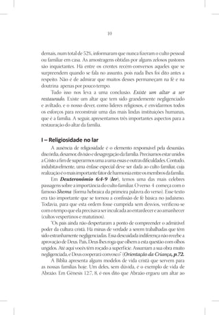 10



demais, num total de 52%, informaram que nunca fizeram o culto pessoal
ou familiar em casa. As amostragens obtidas por alguns zelosos pastores
são inquietantes. Há entre os crentes recém-conversos aqueles que se
surpreendem quando se fala no assunto, pois nada lhes foi dito antes a
respeito. Não é de admirar que muitos desses permaneçam na fé e na
doutrina apenas por pouco tempo.
     Tudo isso nos leva a uma conclusão. Existe um altar a ser
restaurado. Existe um altar que tem sido grandemente negligenciado
e aviltado, e o nosso dever, como líderes religiosos, é envidarmos todos
os esforços para reconstruir uma das mais lindas instituições humanas,
que é a família. A seguir, apresentamos três importantes aspectos para a
restauração do altar da família.

I – Religiosidade no lar
      A ausência de religiosidade é o elemento responsável pela desunião,
discórdia, desamor, divisão e desagregação da família. Precisamos estar unidos
a Cristo a fim de superarmos uma a uma essas e outras dificuldades. Contudo,
indubitavelmente, uma ênfase especial deve ser dada ao culto familiar, cuja
realização é o mais importante fator de harmonia entre os membros da família.
      Em Deuteronômio 6:4-9 (ler), temos uma das mais celebres
passagens sobre a importância do culto familiar. O verso 4 começa com o
famoso Shema (forma hebraica da primeira palavra do verso). Esse texto
era tão importante que se tornou a confissão de fé básica no judaísmo.
Todavia, para que esta ordem fosse cumprida sem desvios, verificou-se
com o tempo que ela precisava ser inculcada ao entardecer e ao amanhecer
(cultos vespertinos e matutinos).
      “Os pais ainda não despertaram a ponto de compreender o admirável
poder da cultura cristã. Há minas de verdade a serem trabalhadas que têm
sido estranhamente negligenciadas. Essa descuidada indiferença não recebe a
aprovação de Deus. Pais, Deus lhes roga que olhem a esta questão com olhos
ungidos. Até aqui vocês têm roçado a superfície. Assumam a sua obra muito
negligenciada, e Deus cooperará convosco” (Orientação da Criança, p.72.
      A Bíblia apresenta alguns modelos de vida cristã que servem para
as nossas famílias hoje. Um deles, sem dúvida, é o exemplo de vida de
Abraão. Em Gênesis 12:7, 8, é-nos dito que Abraão ergueu um altar ao
 