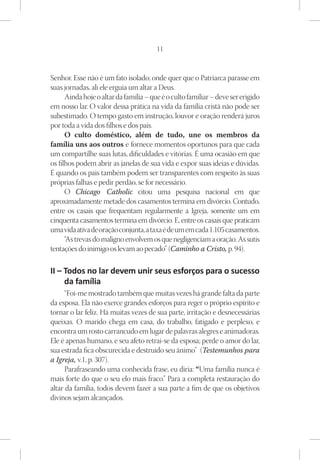 11



Senhor. Esse não é um fato isolado; onde quer que o Patriarca parasse em
suas jornadas, ali ele erguia um altar a Deus.
      Ainda hoje o altar da família – que é o culto familiar – deve ser erigido
em nosso lar. O valor dessa prática na vida da família cristã não pode ser
subestimado. O tempo gasto em instrução, louvor e oração renderá juros
por toda a vida dos filhos e dos pais.
      O culto doméstico, além de tudo, une os membros da
família uns aos outros e fornece momentos oportunos para que cada
um compartilhe suas lutas, dificuldades e vitórias. É uma ocasião em que
os filhos podem abrir as janelas de sua vida e expor suas ideias e dúvidas.
É quando os pais também podem ser transparentes com respeito às suas
próprias falhas e pedir perdão, se for necessário.
      O Chicago Catholic citou uma pesquisa nacional em que
aproximadamente metade dos casamentos termina em divórcio. Contudo,
entre os casais que frequentam regularmente a Igreja, somente um em
cinquenta casamentos termina em divórcio. E, entre os casais que praticam
uma vida ativa de oração conjunta, a taxa é de um em cada 1.105 casamentos.
      “As trevas do maligno envolvem os que negligenciam a oração. As sutis
tentações do inimigo os levam ao pecado” (Caminho a Cristo, p. 94).

II – Todos no lar devem unir seus esforços para o sucesso
     da família
      “Foi-me mostrado também que muitas vezes há grande falta da parte
da esposa. Ela não exerce grandes esforços para reger o próprio espírito e
tornar o lar feliz. Há muitas vezes de sua parte, irritação e desnecessárias
queixas. O marido chega em casa, do trabalho, fatigado e perplexo, e
encontra um rosto carrancudo em lugar de palavras alegres e animadoras.
Ele é apenas humano, e seu afeto retrai-se da esposa; perde o amor do lar,
sua estrada fica obscurecida e destruído seu ânimo” (Testemunhos para
a Igreja, v.1, p. 307).
      Parafraseando uma conhecida frase, eu diria: “Uma família nunca é
mais forte do que o seu elo mais fraco.” Para a completa restauração do
altar da família, todos devem fazer a sua parte a fim de que os objetivos
divinos sejam alcançados.
 