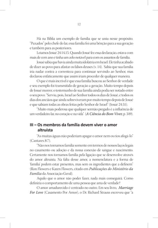 12



      Há na Bíblia um exemplo de família que se uniu nesse propósito.
“Puxados” pelo chefe do lar, essa família foi uma bênção para a sua geração
e também para as posteriores.
      Leiamos Josué 24:14,15. Quando Josué fez essa declaração, estava com
mais de cem ano e tinha um zelo notável para com os assuntos de família.
      Josué sabia que havia ainda muita idolatria em Israel. Ele tinha acabado
de dizer ao povo para afastar os falsos deuses (v. 14). Sabia que sua família
iria nadar contra a correnteza para continuar servindo ao Senhor, mas
declarou enfaticamente que assim iriam proceder de qualquer maneira.
      O que é mais incrível é que essa família buscou ao Senhor de verdade
e seu exemplo foi transmitido de geração a geração. Muito tempo depois
de Josué morrer, o testemunho de sua família ainda podia ser notado entre
o seu povo. “Serviu, pois, Israel ao Senhor todos os dias de Josué, e todos os
dias dos anciãos que ainda sobreviveram por muito tempo depois de Josué
e que sabiam todas as obras feitas pelo Senhor de Israel” (Josué 24:31).
      “Muito mais poderosa que qualquer sermão pregado é a influência de
um verdadeiro lar, no coração e na vida” (A Ciência do Bom Viver, p. 349).

III – Os membros da família devem viver o amor
      altruísta
     “As muitas águas não poderiam apagar o amor nem os rios afogá-lo”
(Cantares 8:7).
     “Não nos tornamos família somente em termos de nossos laços legais
no casamento ou adoção e da nossa conexão de sangue e nascimento.
Certamente nos tornamos família pela ligação que se desenvolve através
do amor altruísta. Na falta desse amor, a nomenclatura e a forma de
‘família’ podem estar presentes, mas sem os ingredientes que a definem”
(Ron Flowers e Karen Flowers, citado em Publicações do Ministério da
Família da Associação Geral).
     Aquilo que o amor não poder fazer, nada mais conseguirá. Como
definiria o comportamento de uma pessoa que ama de verdade?
     O amor amadurecido é centrado no outro. Em seu livro, Marriage
For Love (Casamento Por Amor), o Dr. Richard Strauss escreveu que “a
 