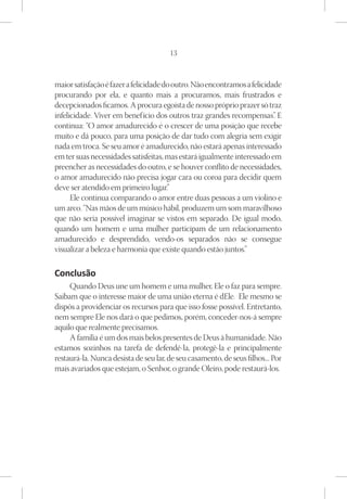 13



maior satisfação é fazer a felicidade do outro. Não encontramos a felicidade
procurando por ela, e quanto mais a procuramos, mais frustrados e
decepcionados ficamos. A procura egoísta de nosso próprio prazer só traz
infelicidade. Viver em benef ício dos outros traz grandes recompensas” E  .
continua: “O amor amadurecido é o crescer de uma posição que recebe
muito e dá pouco, para uma posição de dar tudo com alegria sem exigir
nada em troca. Se seu amor é amadurecido, não estará apenas interessado
em ter suas necessidades satisfeitas, mas estará igualmente interessado em
preencher as necessidades do outro, e se houver conflito de necessidades,
o amor amadurecido não precisa jogar cara ou coroa para decidir quem
deve ser atendido em primeiro lugar.”
      Ele continua comparando o amor entre duas pessoas a um violino e
um arco. “Nas mãos de um músico hábil, produzem um som maravilhoso
que não seria possível imaginar se vistos em separado. De igual modo,
quando um homem e uma mulher participam de um relacionamento
amadurecido e desprendido, vendo-os separados não se consegue
visualizar a beleza e harmonia que existe quando estão juntos.”

Conclusão
     Quando Deus une um homem e uma mulher, Ele o faz para sempre.
Saibam que o interesse maior de uma união eterna é dEle. Ele mesmo se
dispôs a providenciar os recursos para que isso fosse possível. Entretanto,
nem sempre Ele nos dará o que pedimos, porém, conceder-nos-á sempre
aquilo que realmente precisamos.
     A família é um dos mais belos presentes de Deus à humanidade. Não
estamos sozinhos na tarefa de defendê-la, protegê-la e principalmente
restaurá-la. Nunca desista de seu lar, de seu casamento, de seus filhos... Por
mais avariados que estejam, o Senhor, o grande Oleiro, pode restaurá-los.
 