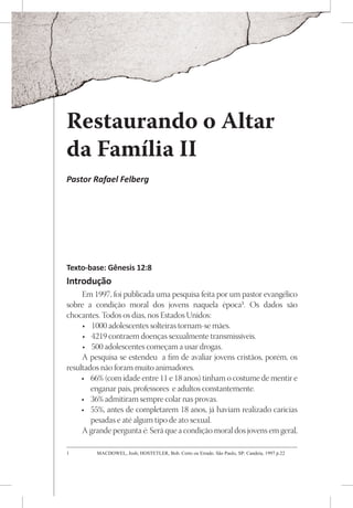 Restaurando o Altar
da Família II
Pastor Rafael Felberg




Texto-base: Gênesis 12:8
Introdução
     Em 1997, foi publicada uma pesquisa feita por um pastor evangélico
sobre a condição moral dos jovens naquela época1. Os dados são
chocantes. Todos os dias, nos Estados Unidos:
     •	 1000 adolescentes solteiras tornam-se mães.
     •	 4219 contraem doenças sexualmente transmissíveis.
     •	 500 adolescentes começam a usar drogas.
     A pesquisa se estendeu a fim de avaliar jovens cristãos, porém, os
resultados não foram muito animadores.
     •	 66% (com idade entre 11 e 18 anos) tinham o costume de mentir e
        enganar pais, professores e adultos constantemente.
     •	 36% admitiram sempre colar nas provas.
     •	 55%, antes de completarem 18 anos, já haviam realizado caricias
        pesadas e até algum tipo de ato sexual.
     A grande pergunta é: Será que a condição moral dos jovens em geral,

1	       MACDOWEL, Josh; HOSTETLER, Bob. Certo ou Errado. São Paulo, SP: Candeia, 1997 p.22
 