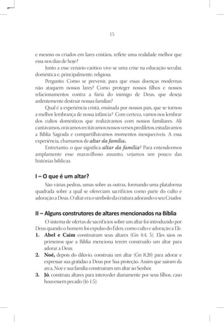 15



e mesmo os criados em lares cristãos, reflete uma realidade melhor que
essa nos dias de hoje?
     Junto a esse cenário caótico vive-se uma crise na educação secular,
doméstica e, principalmente, religiosa.
     Pergunto: Como se prevenir, para que essas doenças modernas
não ataquem nossos lares? Como proteger nossos filhos e nossos
relacionamentos contra a fúria do inimigo de Deus, que deseja
ardentemente destruir nossas famílias?
     Qual é a experiência cristã, ensinada por nossos pais, que se tornou
a melhor lembrança de nossa infância? Com certeza, vamos nos lembrar
dos cultos domésticos que realizávamos com nossos familiares. Ali
cantávamos, orávamos recitávamos nossos versos prediletos, estudávamos
a Bíblia Sagrada e compartilhávamos momentos inesquecíveis. A essa
experiência, chamamos de altar da família.
     Entretanto, o que significa altar da família? Para entendermos
amplamente esse maravilhoso assunto, vejamos um pouco das
histórias bíblicas.

I – O que é um altar?
    São várias pedras, umas sobre as outras, formando uma plataforma
quadrada sobre a qual se ofereciam sacrif ícios como parte do culto e
adoração a Deus. O altar era o símbolo da criatura adorando o seu Criador.

II – Alguns construtores de altares mencionados na Bíblia
     O sistema de ofertas de sacrif ícios sobre um altar foi introduzido por
Deus quando o homem foi expulso do Éden, como culto e adoração a Ele.
1.	 Abel e Caim construíram seus altares (Gn 4:4, 5). Eles sãos os
    primeiros que a Bíblia menciona terem construído um altar para
    adorar a Deus.
2.	 Noé, depois do dilúvio, construiu um altar (Gn 8:20) para adorar e
    expressar sua gratidão a Deus por Sua proteção. Assim que saíram da
    arca, Noé e sua família construíram um altar ao Senhor.
3.	 Jó, construiu altares para interceder diariamente por seus filhos, caso
    houvessem pecado (Jó 1:5).
 