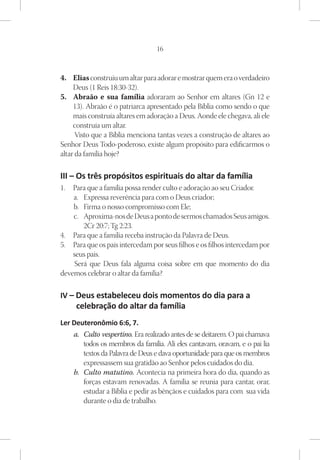 16



4.	 Elias construiu um altar para adorar e mostrar quem era o verdadeiro
     Deus (1 Reis 18:30-32).
5.	 Abraão e sua família adoraram ao Senhor em altares (Gn 12 e
     13). Abraão é o patriarca apresentado pela Bíblia como sendo o que
     mais construía altares em adoração a Deus. Aonde ele chegava, ali ele
     construía um altar.
      Visto que a Bíblia menciona tantas vezes a construção de altares ao
Senhor Deus Todo-poderoso, existe algum propósito para edificarmos o
altar da família hoje?

III – Os três propósitos espirituais do altar da família
1.	 Para que a família possa render culto e adoração ao seu Criador.
    a.	 Expressa reverência para com o Deus criador;
    b.	 Firma o nosso compromisso com Ele;
    c.	 Aproxima-nos de Deus a ponto de sermos chamados Seus amigos.
        2Cr 20:7; Tg 2:23.
4.	 Para que a família receba instrução da Palavra de Deus.
5.	 Para que os pais intercedam por seus filhos e os filhos intercedam por
    seus pais.
    Será que Deus fala alguma coisa sobre em que momento do dia
devemos celebrar o altar da família?

IV – Deus estabeleceu dois momentos do dia para a
     celebração do altar da família
Ler Deuteronômio 6:6, 7.
    a.	 Culto vespertino. Era realizado antes de se deitarem. O pai chamava
        todos os membros da família. Ali eles cantavam, oravam, e o pai lia
        textos da Palavra de Deus e dava oportunidade para que os membros
        expressassem sua gratidão ao Senhor pelos cuidados do dia.
    b.	 Culto matutino. Acontecia na primeira hora do dia, quando as
        forças estavam renovadas. A família se reunia para cantar, orar,
        estudar a Bíblia e pedir as bênçãos e cuidados para com sua vida
        durante o dia de trabalho.
 