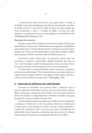 17



     A orientação de Deus ao seu povo é que, pela manhã e à tarde, as
atividades sejam interrompidas para que haja um momento de comunhão
da família com Ele. É por meio do sábio uso feito do culto familiar que
serão fortalecidos o amor e o estudo da Bíblia. “As horas do culto
matutino e vespertino devem ser as mais agradáveis e auxiliadoras do dia”
(Orientação da Criança, p. 522).
Ilustração dos minutos:
     Permita-me lançar lhe um desafio. Deus nos dá, a cada dia, 24 horas para
administrarmos. Temos então 1440 minutos à nossa disposição. Se dividirmos
esses minutos por 15, teremos 96 períodos de 15 minutos em um dia. Quero
desafiar você a ficar com 94 períodos para os seus afazeres diários e utilizar
apenas dois para edificar e ascender o altar da família em sua casa.
     Precisamos tornar nossos lares em pequenas igrejas para nos
cercarmos, e também a nossos filhos, daquela atmosfera que reina no
Céu. E não há tempo a perder! Ou preparamos a nossa casa para o breve
encontro com Jesus, ou Satanás fará de nossa casa a sua habitação.
     Nos dias atuais, é um grande desafio separar tempo para o preparo e
realização do culto familiar. “Não há dúvida de que isso exigirá esforço e a
organização de um plano tal, bem como algum sacrifício para realizá-lo; o
esforço, porém será bem recompensado” (Educação, p. 186).

V – Extensão da influência do culto familiar
     Somente na eternidade será possível avaliar a influência que os
ensinos espirituais ministrados em nossa casa exerceram sobre os nossos
filhos. Cremos que a prática do culto familiar será um grande auxílio no
desafio de fortalecer a religiosidade dos membros da família e da igreja,
preparando-os para os embates da vida cristã.
     Precisamos dizer, porém, que depois que os filhos crescem e adquirem
a condição e o direito de ir e de vir, quando se deslocam sozinhos para
a escola, para os seus programas sociais e até para a igreja, perdemos a
condição de condutores. Essa é uma fase que ocorre naturalmente em
toda família. Nesse momento, entendemos que nos restam três atitudes
muito importantes quanto ao acompanhamento do nossos filhos:
 