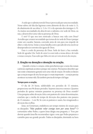 20



      A sede que o salmista tem de Deus é provocada por uma necessidade.
Nesse salmo, ele fala das lágrimas como alimento de dia e de noite (v. 3),
do abatimento de sua alma (v. 5, 6 e 11) e da opressão dos inimigos (v. 9).
As muitas necessidades da alma levam o salmista a ter sede de Deus, ou
seja, a desenvolver uma vida na presença de Deus.
      E nós? O que nos tem motivado a buscar essa vida com Deus?
Acredito que a maior necessidade que temos de ter sede de Deus é porque
existe um caçador, Satanás, correndo atrás de nós para nos impedir de
obter a vida eterna. Então a nossa batalha com o pecado deveria nos levar
desesperados às correstes das águas de Deus.
      Essa é a sede da presença de Deus. Sede de fazer a Sua vontade.
Sede de agradar-Lhe. Sede de amá-Lo com toda a nossa alma e de todo
o nosso coração. Essa sede que falta em nós só vem através da oração.

2. Oração na devoção e devoção na oração.
      Quando o tema é a oração, então percebemos que a razão das nossas
carências espirituais acontece porque não oramos. Precisamos descobrir que
não existe cristianismo genuíno sem uma vida de oração. De todos os fatores
que a oração requer de nós, há um que é o mais importante – a oração precisa
acontecer na nossa vida. Ela também precisa de tempo e de lugar.

Tempo para a oração.
     O dia de 24 horas, subdividido em períodos de 15 minutos,
proporciona-nos 96 desses períodos. Sejamos sinceros conosco. Quantos
períodos de quinze minutos passamos na presença de Deus orando?
Uma pesquisa sobre devoção, feita com pastores de várias denominações,
concluiu que a média do tempo de devoção dos pastores não passava
de 15 minutos – 1 em 96. Se com os pastores é assim, fico imaginando a
devoção das ovelhas.
     Jesus, no Getsêmani, estabeleceu um tempo mínimo de oração para
os discípulos: “Não pudeste velar comigo nem por uma hora?” O
comentário sobre Pedro, a quem Jesus dirigiu essa pergunta, é: “Fora por
dormir quando Jesus lhe recomendara vigiar e orar, que Pedro preparara o
caminho para seu grande pecado. Todos os discípulos, dormindo na hora
 