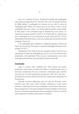 22



      Esse era o costume de Jesus. “Tendo-Se levantado alta madrugada,
saiu, foi para um lugar deserto, e ali orava” (Mc 1:35). Os maiores homens
da Bíblia tinham a madrugada em comum em sua vida. Jó orava de
madrugada pelos filhos. No mesmo livro de Jó, lemos: “Mas se tu de
madrugada buscares a Deus, e ao Todo-poderoso pedires misericórdia;
se fores puro e reto, certamente logo se despertará em teu favor, e te
restaurarás tua justa morada” (Jó 8:5, 6). Em Salmo 88:13, o salmista diz
que a madrugada era o seu momento de oração. Isaías 26:9 diz: “Com a
minha alma te desejo de noite; e com meu espírito que está dentro de mim
madrugo a buscar-te.”
      É na madrugada que a sabedoria é adquirida segundo a Palavra de
Deus. “Eu amo aos que Me amam, e os que de madrugada Me buscam Me
acharão” (Pv 8:17).
      Perguntaram Paul Yonk como ele conseguia colocar mais de cinco
mil pessoas no monte de madrugada para orar, e às vezes no meio de uma
tempestade, e ele respondeu: “Uma vez que a oração passou a ser a coisa
mais importante da nossa vida, decidimos ir dormir mais cedo.”

Conclusão
     Após o coração estar anelando por Deus através da oração,
poderemos então tomar nas mãos Sua Palavra e estudá-la para ouvir as
instruções, declarações de amor, correções e motivações que o Senhor
tem para nós. Só assim poderemos permanecer nEle. Isso é devoção –
permanência em Jesus todas as horas do dia, a partir de um despertar em
Sua presença.
     Quando tivermos disposição para tal vida de devoção, então,
teremos uma vida como nunca tivemos. Sentiremos o que nunca
sentimos, confiaremos como nunca confiamos, seremos fiéis como nunca
fomos, pregaremos como nunca pregamos, faremos milagres como nunca
fizemos, venceremos pecados que nunca conseguimos vencer e, acima de
tudo, amaremos ao Senhor como nunca O amamos. 	
 