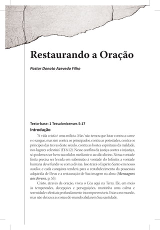 Restaurando a Oração
Pastor Donato Azevedo Filho




Texto-base: 1 Tessalonicenses 5:17
Introdução
      “A vida cristã é uma milícia. Mas ‘não temos que lutar contra a carne
e o sangue, mas sim contra os principados, contra as potestades, contra os
príncipes das trevas deste século, contra as hostes espirituais da maldade,
nos lugares celestiais’ (Ef 6:12). Nesse conflito da justiça contra a injustiça,
só podemos ser bem-sucedidos mediante o auxílio divino. Nossa vontade
finita precisa ser levada em submissão à vontade do Infinito; a vontade
humana deve fundir-se com a divina. Isso trará o Espírito Santo em nosso
auxílio; e cada conquista tenderá para o restabelecimento da possessão
adquirida de Deus e a restauração de Sua imagem na alma (Mensagens
aos Jovens, p. 55).
      Cristo, através da oração, viveu o Céu aqui na Terra. Ele, em meio
às tempestades, decepções e perseguições, mantinha uma calma e
serenidade celestiais profundamente incompreensíveis. Estava no mundo,
mas não deixava as coisas do mundo abalarem Sua santidade.
 