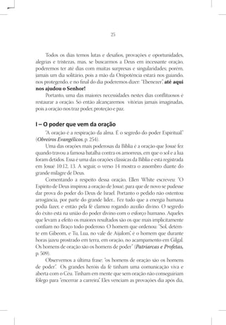 25



     Todos os dias temos lutas e desafios, provações e oportunidades,
alegrias e tristezas, mas, se buscarmos a Deus em incessante oração,
poderemos ter até dias com muitas surpresas e singularidades; porém,
jamais um dia solitário, pois a mão da Onipotência estará nos guiando,
nos protegendo, e no final do dia poderemos dizer: “Ebenezer” até aqui
                                                            ,
nos ajudou o Senhor!
     Portanto, uma das maiores necessidades nestes dias conflituosos é
restaurar a oração. Só então alcançaremos vitórias jamais imaginadas,
pois a oração nos traz poder, proteção e paz.

I – O poder que vem da oração
     “A oração é a respiração da alma. É o segredo do poder Espiritual.”
(Obreiros Evangélicos, p. 254).
     Uma das orações mais poderosas da Bíblia é a oração que Josué fez
quando travou a famosa batalha contra os amorreus, em que o sol e a lua
foram detidos. Essa é uma das orações clássicas da Bíblia e está registrada
em Josué 10:12, 13. A seguir, o verso 14 mostra o assombro diante do
grande milagre de Deus.
     Comentando a respeito dessa oração, Ellen White escreveu: “O
Espírito de Deus inspirou a oração de Josué, para que de novo se pudesse
dar prova do poder do Deus de Israel. Portanto o pedido não ostentou
arrogância, por parte do grande líder... Fez tudo que a energia humana
podia fazer, e então pela fé clamou rogando auxílio divino. O segredo
do êxito está na união do poder divino com o esforço humano. Aqueles
que levam a efeito os maiores resultados são os que mais implicitamente
confiam no Braço todo-poderoso. O homem que ordenou: “Sol, detém-
te em Gibeom, e Tu, Lua, no vale de Aijalom” é o homem que durante
                                               ,
horas jazeu prostrado em terra, em oração, no acampamento em Gilgal.
Os homens de oração são os homens de poder” (Patriarcas e Profetas,
p. 509).
     Observemos a última frase: “os homens de oração são os homens
de poder” Os grandes heróis da fé tinham uma comunicação viva e
          .
aberta com o Céu. Tinham em mente que sem oração não conseguiriam
fôlego para “encerrar a carreira” Eles venciam as provações dia após dia,
                                .
 