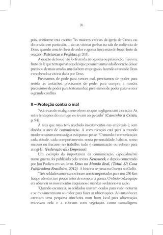 26



pois, conforme está escrito: “As maiores vitórias da igreja de Cristo, ou
do cristão em particular, ... são as vitórias ganhas na sala de audiência de
Deus, quando uma fé cheia de ardor e agonia lança mão do braço forte da
oração” (Patriarcas e Profetas, p. 203).
      A oração de Josué não foi fruto da arrogância ou presunção, mas sim,
fruto da fé que têm apenas aqueles que possuem uma vida de oração. Josué
precisou de mais um dia, um dia bem empregado, fazendo a vontade Deus
e recebendo a vitória dada por Deus.
      Precisamos de pode para vencer mal, precisamos de poder para
resistir as tentações, precisamos de poder para cumprir a missão,
precisamos de poder para testemunhar, precisamos de poder para vencer
o grande conflito.

II – Proteção contra o mal
     “As trevas do maligno envolvem os que negligenciam a oração. As
sutis tentações do inimigo os levam ao pecado” (Caminho a Cristo,
p. 94).
     A área que mais tem recebido investimentos nas empresas é, sem
dúvida, a área de comunicação. A comunicação está para o mundo
moderno assim como a água está para o peixe. “O mundo é comunicação:
cada atitude, cada comportamento, nossa personalidade, hábitos, nosso
sucesso ou fracasso no trabalho, tudo é comunicação ou esforço para
atingi-la” (Federação das Empresas).
     Um exemplo da importância da comunicação, especialmente
numa guerra, foi publicado pela revista Newsweek, e depois comentado
por Jon Paulien em seu livro, Deus no Mundo Real, (Tatuí: SP, Casa
Publicadora Brasileira, 2012). A história se passa na Guerra no Golfo.
     “Três soldados americanos foram aerotransportados para uns 250 Km
Iraque adentro, um pouco antes de começar a guerra. O objetivo da equipe
era observar os movimentos iraquianos e mandar o relatório via rádio.
     “Quando escurecia, os soldados usavam óculos para visão noturna
e se movimentavam ao redor para fazer as observações. Ao amanhecer,
cavavam uma pequena trincheira num bom local para observação,
entravam nela e a cobriam com vegetação, como camuflagem.
 