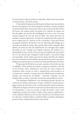 27



Permaneciam em silêncio no buraco o dia todo, e depois saíam novamente
à noite para fazer mais observações.
      “Certa manhã, localizaram um bom posto de observação nos arredores
de uma vila iraquiana. Não muito depois do amanhecer, um dos membros
do destacamento ficou curioso para saber o que acontecia do lado de fora
do buraco. Isso acabou sendo um grande erro. Quando ele ergueu um
dos dois galhos que serviam de camuflagem, viu-se face a face com uma
menina iraquiana de uns sete anos de idade. Sua mente percorreu de
imediato as opções disponíveis. As regras do compromisso sob as quais ele
servia exigiam que ele a matasse no ato e arrastasse o corpo para dentro
da pequena trincheira. Permanecer sem ser detectado pelo inimigo era a
mais alta prioridade da missão. Mas, quando olhou dentro daqueles olhos
infantis, tão cheios de vida, ele simplesmente não conseguiu fazer aquilo.
Ela podia ser uma “inimiga” mas naquele momento ele também viu a
                                ,
humanidade de uma criança. Pensou em puxá-la rapidamente para dentro
da cova, mas mesmo que conseguisse mantê-la quieta, a sua ausência logo
seria percebida. Assim, tentou uma terceira opção: dizer-lhe, por mímica,
que estava fazendo uma brincadeira e que ela não devia contar a seu pai ou
qualquer outra pessoa que se encontrava ali. Então, permitiu que ela se fosse.
      “É lógico que ela foi direto ao seu pai e apontou o local onde estavam
os soldados. Numa questão de minutos, a pequena trincheira contendo
os três homens estava rodeada por uma força de várias centenas de
iraquianos. Balas voavam ao redor e equipamentos mais pesados já se
encontravam a caminho. A situação dos três soldados parecia totalmente
perdida, com exceção de um detalhe – comando e controle. Um dos
soldados falou ao rádio e transmitiu um desesperado pedido de socorro.
      “Um helicóptero Blackhawk, com armamento pesado, decolou em
menos de um minuto e partiu para o Iraque a 320 Km/h, voando apenas a
alguns metros do chão para evitar ser detectado pelos radares iraquianos.
O Blackhawk chegou à trincheira menos de uma hora depois de a menina
tê-la descoberto, e voou em círculos ao redor do buraco, várias vezes,
espalhando munição para todos os lados. Então, pousou rapidamente e
os três soldados embarcaram de um salto, fazendo um arriscado percurso
de volta para a Arábia Saudita, ao estilo dos filmes. Quando o helicóptero
pousou na base, nenhum dos homens estava ferido.
 