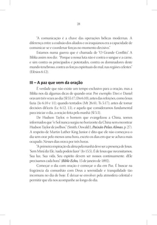 28



     “A comunicação é a chave das operações bélicas modernas. A
diferença entre a coalisão dos aliados e os iraquianos era a capacidade de
comunicar-se e coordenar forças no momento decisivo.”
     Estamos numa guerra que é chamada de “O Grande Conflito” A         .
Bíblia assim nos diz: “Porque a nossa luta não é contra o sangue e a carne,
e sim contra os principados e potestades, contra os dominadores deste
mundo tenebroso, contra as forças espirituais do mal, nas regiões celestes”
(Efésios 6:12).

III – A paz que vem da oração
     É verdade que não existe um tempo exclusivo para a oração, mas a
Bíblia nos dá algumas dicas de quando orar. Por exemplo: Davi e Daniel
oravam três vezes ao dia (Sl 55:17; Dn 6:10); antes das refeições, como Jesus
fazia (Jo 6:10 e 11); quando tentados (Mt 26:41; Ts 5:17); antes de tomar
decisões dif íceis (Lc 6:12, 13), e aquela que consideramos fundamental
para iniciar o dia, a oração feita pela manhã (Sl 5:3).
     De Hudson Taylor, o homem que evangelizou a China, somos
informados que “o Sol nunca surgiu no horizonte da China sem encontrar
Hudson Taylor de joelhos.” (Smith, Oswald J., Paixão Pelas Almas, p. 27).
A respeito de Martin Luther King Junior é dito que ele não começava o
dia sem orar pelo menos uma hora, exceto os dias em que se achava mais
ocupado. Nesses dias orava por três horas.
     “A primeira respiração da alma pela manhã deve ser a presença de Jesus.
‘Sem Mim’ diz Ele, ‘nada podeis fazer’ (Jo 15:5). É de Jesus que necessitamos;
           ,
Sua luz, Sua vida, Seu espírito devem ser nossos continuamente. dEle
precisamos cada hora” (Bible Echo, 15 de janeiro de 1892).
     Começar o dia com oração é começar o dia em Paz. É buscar na
fragrância da comunhão com Deus a serenidade e tranquilidade tão
incomuns no dia de hoje. É deixar-se envolver pela atmosfera celestial e
permitir que ela nos acompanhe ao longo do dia.
 