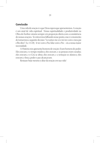 29



Conclusão
     Uma vida de oração é o que Deus espera que apresentemos. A oração
é um sinal de vida espiritual. Nossa espiritualidade e produtividade na
Obra do Senhor estarão sempre em proporção direta com a consistência
de nossas orações. Se estivermos falhando nesse ponto, esse é o momento
de tomarmos a seguinte decisão: “Levantar-me-ei e irei ter com o meu pai
e lhe direi” (Lc 15:18). Ir ter com o Pai, falar com o Pai – eis a nossa maior
necessidade.
     A História nos apresenta homens de oração. Eram homens de poder.
Eles oravam, e o tempo mudava; eles oravam, e as pessoas eram curadas;
eles oravam, e o Céu se abria; eles oravam, e a tentação se afastava; eles
oravam, e força, poder e paz alcançavam.
     Restaure hoje mesmo o altar da oração em sua vida!
 