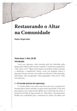 Restaurando o Altar
na Comunidade
Pastor Sérgio Alan




Texto-base: 1 Reis 19:30
Introdução
     Lares sem esperança, vidas marcadas pela dor, destruídas pelas
drogas, pela violência, pelo racismo e injustiça. E as pessoas se perguntam:
“Vale a pena viver?” Alguns interrompem sua própria existência porque
o sofrimento é insuportável. Outros vivem em profunda tristeza e
depressão. Pessoas sem teto, sem crédito, sem alimento. Vidas destruídas,
destroçadas, vidas amarguradas. Vidas angustiadas. Vidas sem fé. Vidas
sem esperança.

I – O mundo precisa de esperança
     O mundo político tem unido suas forças para que as perspectivas
desesperadoras sejam resolvidas, ou pelo menos amenizadas. Existe uma
preocupação com o aquecimento global, com a destruição das matas, a
perspectiva da falta de água potável, etc. Além disso, a desestruturação
familiar tem contribuído para o sofrimento de muitos. São filhos sem
 