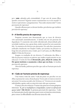 31



pai e mãe, adotados pela criminalidade. O que será de nossos filhos
quando crescerem? Seguirão nossos ensinamentos ou os do mundo? A
morte se aproximará, e perguntaremos: “Para onde estamos indo?” Como
precisamos de esperança!
     Quando olhamos para as demais famílias, percebemos que também
precisam de esperança.

II – A família precisa de esperança
      Pesquisas recentes têm demonstrado que as taxas de divórcio
vêm aumentado assustadoramente. A família está em um processo de
degradação. O casamento está sendo ridicularizado, desacreditado pela
sociedade moderna, mas, apesar disso, ainda é possível ter um casamento
feliz. As estatísticas de divórcio são alarmantes. De cada dois casamentos
realizados atualmente nos Estados Unidos, um termina em divórcio ao
longo dos sete primeiros anos. Citado por J. Carl Laney, em The Divorce
Myth (O Mito do Divórcio).
      Imagine os resultados de um divórcio. O sofrimento dos filhos, a
falta da presença materna ou paterna, que implica negativamente na sua
educação. O nome de Deus é desonrado, pois, afinal de contas, foi
Ele quem instituiu o casamento e disse que era bom. As famílias
precisam de esperança.
      Além da família, podemos perceber que cada ser humano precisa de
esperança.

III – Cada ser humano precisa de esperança
     Uma música cristã diz assim: “Cada dia posso ver, perceber em seu
olhar, as pessoas tão vazias, cheias de pesar. Vivem cada vez mais só, morrem
sem amor. Um sorriso esconde a dor. Só Jesus o vê.” Vivemos em um mundo
individualista, egoísta, onde as coisas têm mais valor que as pessoas.
     O amor está em extinção. O amor não procura os seus próprios
interesses. “E, por se multiplicar a iniquidade, o amor se esfriará de
quase todos” (Mt 24:12). As pessoas precisam de esperança. Cada
ser humano precisa de esperança para curar os traumas emocionais,
para vencer as dificuldades nas diversas áreas da vida.
 