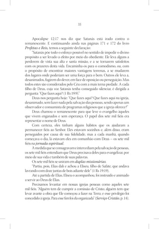 33



      Apocalipse 12:17 nos diz que Satanás está irado contra o
remanescente. E continuando ainda nas páginas 171 e 172 do livro
Profetas e Reis, temos a seguinte declaração:
      “Satanás põe todo o esforço possível no sentido de impedir o divino
propósito a ser levado a efeito por meio do obediente. Ele leva alguns a
perderem de vista sua alta e santa missão, e a se tornarem satisfeitos
com os prazeres desta vida. Encaminha-os para o comodismo, ou, com
o propósito de encontrar maiores vantagens terrenas, a se mudarem
dos lugares onde poderiam ser uma força para o bem. Outros ele leva a,
desanimados, fugirem do dever, em face de oposição ou perseguição. Mas
todos estes são considerados pelo Céu com a mais terna piedade. A cada
filho de Deus, cuja voz Satanás tenha conseguido silenciar, é dirigida a
pergunta: “Que fazes aqui? (1 Rs 19:9).”
      Deus nos pergunta hoje: “Que fazes aqui? Que fazes aqui na igreja,
desanimado, sem fazer nada pela salvação das pessoas, sendo apenas um
observador e consumista de programas religiosos que a igreja oferece?”
      Deus chamou o remanescente para que leve o evangelho àqueles
que vivem enganados e sem esperança. O papel dos sete mil fiéis era
representar o nome de Deus.
      Com certeza, eles tinham alguns hábitos que os ajudaram a
permanecer fiéis ao Senhor. Eles estavam sozinhos e, além disso, eram
perseguidos por causa de sua fidelidade, mas a cada manhã, quando
começava o dia, lá estavam eles em comunhão com Deus – os sete mil
fiéis na jornada espiritual.
      À medida que se consagravam e intercediam pela salvação de pessoas,
os sete mil fiéis entendiam que Deus precisava deles para evangelizar, por
meio de sua vida e também de suas palavras.
      Os sete mil fiéis se uniram em duplas missionárias.
      “Partiu, pois, Elias dali e achou a Eliseu, filho de Safate, que andava
lavrando com doze juntas de bois adiante dele” (1 Rs 19:19).
      Até a partida de Elias, Eliseu o acompanhou, foi instruído e animado
a servir ao Deus de Elias.
      Precisamos levantar em nossas igrejas pessoas como aqueles sete
mil fiéis. “Alguém tem de cumprir a comissão de Cristo; alguém tem que
levar avante a obra que Ele começou a fazer na Terra; e esse privilégio foi
concedido à igreja. Para esse fim foi ela organizada” (Serviço Cristão, p. 14).
 