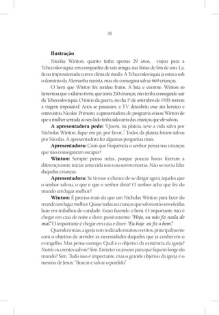 34



      Ilustração
      Nicolas Winton, quanto tinha apenas 29 anos, viajou para a
Tchecoslováquia em companhia de um amigo, nas férias de fim de ano. Lá,
ficou impressionado com o clima de medo. A Tchecoslováquia já estava sob
o domínio da Alemanha nazista, mas ele conseguiu salvar 669 crianças.
      O bem que Winton fez rendeu frutos. A lista é enorme. Winton só
lamentou que o último trem, que traria 250 crianças, não tenha conseguido sair
da Tchecoslováquia. O início da guerra, no dia 1º de setembro de 1939, tornou
a viagem impossível. Anos se passaram, a TV descobriu esse ato heróico e
entrevistou Nicolas. Primeiro, a apresentadora do programa avisou Winton de
que a mulher sentada ao seu lado tinha sido uma das crianças que ele salvou.
      A apresentadora pede: “Quem, na plateia, teve a vida salva por
Nicholas Winton, fique em pé, por favor...” Todos da plateia foram salvos
                                             .
por Nicolas. A apresentadora fez algumas perguntas mais.
      Apresentadora: Com que frequência o senhor pensa nas crianças
que não conseguiram escapar?
      Winton: Sempre penso nelas, porque poucas horas fizeram a
diferença entre iniciar uma vida nova ou serem mortas. Não se ouviu falar
daquelas crianças.
      Apresentadora: Se tivesse a chance de se dirigir agora àqueles que
o senhor salvou, o que é que o senhor diria? O senhor acha que fez do
mundo um lugar melhor?
      Winton: É preciso mais do que um Nicholas Winton para fazer do
mundo um lugar melhor. Quase todas as crianças que salvei estão envolvidas
hoje em trabalhos de caridade. Estão fazendo o bem. O importante não é
chegar em casa de noite e dizer, passivamente: “Hoje, eu não fiz nada de
mal. O importante é chegar em casa e dizer: “Eu hoje eu fiz o bem.  
     ”                                                                  ”
      Querido irmão, a igreja tem realizado muitos eventos, principalmente
com o objetivo de atender as necessidades daqueles que já conhecem o
evangelho. Mas pense comigo: Qual é o objetivo da existência da igreja?
Nutrir os crentes salvos? Sim. Entreter os jovens para que fiquem longe do
mundo? Sim. Tudo isso é importante, mas o grande objetivo da igreja é o
mesmo de Jesus: “Buscar e salvar o perdido”    .
 