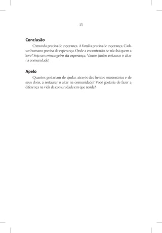 35



Conclusão
     O mundo precisa de esperança. A família precisa de esperança. Cada
ser humano precisa de esperança. Onde a encontrarão, se não há quem a
leve? Seja um mensageiro da esperança. Vamos juntos restaurar o altar
na comunidade!

Apelo
     Quantos gostariam de ajudar, através das frentes missionárias e de
seus dons, a restaurar o altar na comunidade? Você gostaria de fazer a
diferença na vida da comunidade em que reside?
 