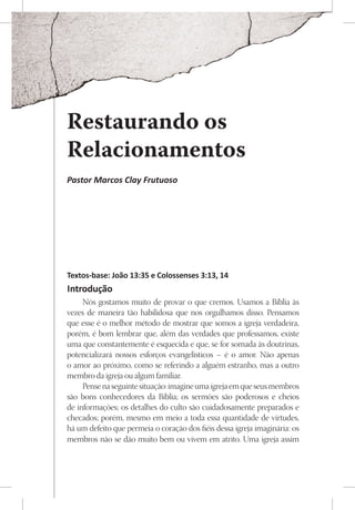 Restaurando os
Relacionamentos
Pastor Marcos Clay Frutuoso




Textos-base: João 13:35 e Colossenses 3:13, 14
Introdução
     Nós gostamos muito de provar o que cremos. Usamos a Bíblia às
vezes de maneira tão habilidosa que nos orgulhamos disso. Pensamos
que esse é o melhor método de mostrar que somos a igreja verdadeira,
porém, é bom lembrar que, além das verdades que professamos, existe
uma que constantemente é esquecida e que, se for somada às doutrinas,
potencializará nossos esforços evangelísticos – é o amor. Não apenas
o amor ao próximo, como se referindo a alguém estranho, mas a outro
membro da igreja ou algum familiar.
     Pense na seguinte situação: imagine uma igreja em que seus membros
são bons conhecedores da Bíblia; os sermões são poderosos e cheios
de informações; os detalhes do culto são cuidadosamente preparados e
checados; porém, mesmo em meio a toda essa quantidade de virtudes,
há um defeito que permeia o coração dos fiéis dessa igreja imaginária: os
membros não se dão muito bem ou vivem em atrito. Uma igreja assim
 