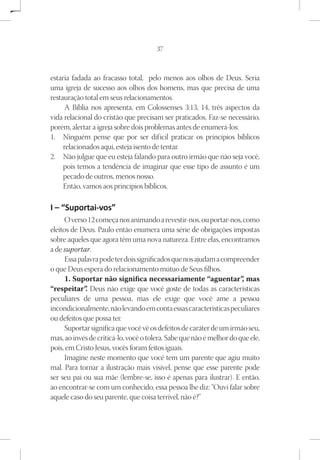 37



estaria fadada ao fracasso total, pelo menos aos olhos de Deus. Seria
uma igreja de sucesso aos olhos dos homens, mas que precisa de uma
restauração total em seus relacionamentos.
      A Bíblia nos apresenta, em Colossenses 3:13, 14, três aspectos da
vida relacional do cristão que precisam ser praticados. Faz-se necessário,
porém, alertar a igreja sobre dois problemas antes de enumerá-los:
1.	 Ninguém pense que por ser dif ícil praticar os princípios bíblicos
     relacionados aqui, esteja isento de tentar.
2.	 Não julgue que eu esteja falando para outro irmão que não seja você,
     pois temos a tendência de imaginar que esse tipo de assunto é um
     pecado de outros, menos nosso.
     Então, vamos aos princípios bíblicos.

I – “Suportai-vos”
      O verso 12 começa nos animando a revestir-nos, ou portar-nos, como
eleitos de Deus. Paulo então enumera uma série de obrigações impostas
sobre aqueles que agora têm uma nova natureza. Entre elas, encontramos
a de suportar.
      Essa palavra pode ter dois significados que nos ajudam a compreender
o que Deus espera do relacionamento mútuo de Seus filhos.
      1. Suportar não significa necessariamente “aguentar” mas        ,
“respeitar” Deus não exige que você goste de todas as características
              .
peculiares de uma pessoa, mas ele exige que você ame a pessoa
incondicionalmente, não levando em conta essas características peculiares
ou defeitos que possa ter.
      Suportar significa que você vê os defeitos de caráter de um irmão seu,
mas, ao invés de criticá-lo, você o tolera. Sabe que não é melhor do que ele,
pois, em Cristo Jesus, vocês foram feitos iguais.
      Imagine neste momento que você tem um parente que agiu muito
mal. Para tornar a ilustração mais visível, pense que esse parente pode
ser seu pai ou sua mãe (lembre-se, isso é apenas para ilustrar). E então,
ao encontrar-se com um conhecido, essa pessoa lhe diz: “Ouvi falar sobre
aquele caso do seu parente, que coisa terrível, não é?”
 
