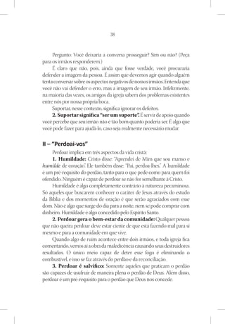 38



     Pergunto: Você deixaria a conversa prosseguir? Sim ou não? (Peça
para os irmãos responderem.)
     É claro que não, pois, ainda que fosse verdade, você procuraria
defender a imagem da pessoa. É assim que devemos agir quando alguém
tenta conversar sobre os aspectos negativos de nossos irmãos. Entenda que
você não vai defender o erro, mas a imagem de seu irmão. Infelizmente,
na maioria das vezes, os amigos da igreja sabem dos problemas existentes
entre nós por nossa própria boca.
     Suportar, nesse contexto, significa ignorar os defeitos.
     2. Suportar significa “ser um suporte” É servir de apoio quando
                                                  .
você percebe que seu irmão não é tão bom quanto poderia ser. É algo que
você pode fazer para ajudá-lo, caso seja realmente necessário mudar.

II – “Perdoai-vos”
     Perdoar implica em três aspectos da vida cristã:
     1. Humildade: Cristo disse: “Aprendei de Mim que sou manso e
humilde de coração” Ele também disse: “Pai, perdoa-lhes.” A humildade
                      .
é um pré-requisito do perdão, tanto para o que pede como para quem foi
ofendido. Ninguém é capaz de perdoar se não for semelhante à Cristo.
     Humildade é algo completamente contrário à natureza pecaminosa.
Só aqueles que buscarem conhecer o caráter de Jesus através do estudo
da Bíblia e dos momentos de oração é que serão agraciados com esse
dom. Não é algo que surge do dia para a noite, nem se pode comprar com
dinheiro. Humildade é algo concedido pelo Espírito Santo.
     2. Perdoar gera o bem-estar da comunidade: Qualquer pessoa
que não queira perdoar deve estar ciente de que está fazendo mal para si
mesmo e para a comunidade em que vive.
     Quando algo de ruim acontece entre dois irmãos, e toda igreja fica
comentando, vemos aí a obra da maledicência causando seus destruidores
resultados. O único meio capaz de deter esse fogo é eliminando o
combustível, e isso se faz através do perdão e da reconciliação.
     3. Perdoar é salvífico: Somente aqueles que praticam o perdão
são capazes de usufruir de maneira plena o perdão de Deus. Além disso,
perdoar é um pré-requisito para o perdão que Deus nos concede.
 